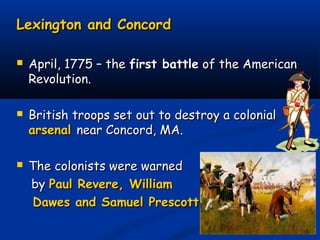Lexington and ConcordLexington and Concord
 April, 1775 – theApril, 1775 – the first battlefirst battle of the Americanof the American
Revolution.Revolution.
 British troops set out to destroy a colonialBritish troops set out to destroy a colonial
arsenalarsenal near Concord, MA.near Concord, MA.
 The colonists were warnedThe colonists were warned
byby Paul Revere, WilliamPaul Revere, William
Dawes and Samuel Prescott.Dawes and Samuel Prescott.
 