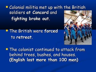  Colonial militia met up with the BritishColonial militia met up with the British
soldierssoldiers at Concordat Concord andand
fighting broke outfighting broke out..
 The British wereThe British were forcedforced
toto retreatretreat..
 The colonist continued to attack fromThe colonist continued to attack from
behind trees, bushes, and houses.behind trees, bushes, and houses.
(English lost more than 100 men)(English lost more than 100 men)
 