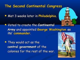The Second Continental CongressThe Second Continental Congress
 Met 3 weeks later inMet 3 weeks later in PhiladelphiaPhiladelphia..
 Voted to create theVoted to create the ContinentalContinental
ArmyArmy and appointedand appointed George WashingtonGeorge Washington asas
its’its’ commandercommander..
 They would act as theThey would act as the
central governmentcentral government of theof the
colonies for the rest of the war.colonies for the rest of the war.
 