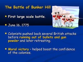 The Battle of Bunker HillThe Battle of Bunker Hill
 First large scale battleFirst large scale battle..
 June 16, 1775June 16, 1775
 Colonists pushed back several British attacksColonists pushed back several British attacks
beforebefore running out of bullets and gunrunning out of bullets and gun
powderpowder and later retreating.and later retreating.
 Moral victoryMoral victory – helped boost the confidence– helped boost the confidence
of the colonies.of the colonies.
 