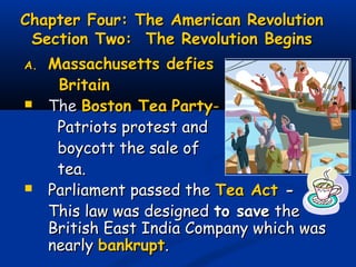 Chapter Four: The American RevolutionChapter Four: The American Revolution
Section Two: The Revolution BeginsSection Two: The Revolution Begins
A.A. Massachusetts defiesMassachusetts defies
BritainBritain
 TheThe Boston TeaBoston Tea PartyParty--
Patriots protest andPatriots protest and
boycott the sale ofboycott the sale of
tea.tea.
 Parliament passed theParliament passed the Tea ActTea Act --
This law was designedThis law was designed to saveto save thethe
British East India Company which wasBritish East India Company which was
nearlynearly bankruptbankrupt..
 