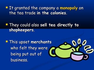  ItIt granted the company agranted the company a monopolymonopoly onon
the tea tradethe tea trade in the coloniesin the colonies..
 They could alsoThey could also sell tea directly tosell tea directly to
shopkeepersshopkeepers..
 This upsetThis upset merchantsmerchants
who felt they werewho felt they were
being put out ofbeing put out of
business.business.
 