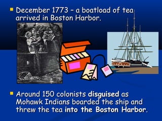  December 1773 – a boatload of teaDecember 1773 – a boatload of tea
arrived in Boston Harbor.arrived in Boston Harbor.
 Around 150 colonistsAround 150 colonists disguiseddisguised asas
Mohawk Indians boarded the ship andMohawk Indians boarded the ship and
threw the teathrew the tea into the Boston Harborinto the Boston Harbor..
 