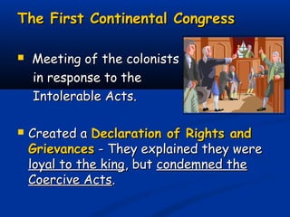 The First Continental CongressThe First Continental Congress
 Meeting of the colonistsMeeting of the colonists
in response to thein response to the
Intolerable Acts.Intolerable Acts.
 Created aCreated a Declaration of Rights andDeclaration of Rights and
GrievancesGrievances - They explained they were- They explained they were
loyal to the kingloyal to the king, but, but condemned thecondemned the
Coercive ActsCoercive Acts..
 