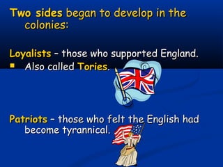 Two sidesTwo sides began to develop in thebegan to develop in the
colonies:colonies:
LoyalistsLoyalists – those who supported England.– those who supported England.
 Also calledAlso called ToriesTories..
PatriotsPatriots – those who felt the English had– those who felt the English had
become tyrannical.become tyrannical.
 