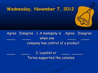 Wednesday, November 7, 2012Wednesday, November 7, 2012
Agree Disagree 1. A monopoly is Agree DisagreeAgree Disagree 1. A monopoly is Agree Disagree
____ ____ when one____ ____ when one ____ ________ ____
company has control of a productcompany has control of a product
____ ____ 2. Loyalist or ____ _________ ____ 2. Loyalist or ____ _____
Tories supported the coloniesTories supported the colonies
 