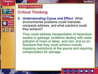 5. Understanding Cause and Effect What
environmental problems could interstate
compacts address, and what solutions could
they achieve?
Critical Thinking
They could address transportation of hazardous
wastes or garbage, problems dealing with water
pollution of rivers or lakes, acid rain, and so on.
Solutions that they could achieve include
imposing restrictions at the source and requiring
compensation for damage.
 