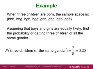 Section 4.2-11
Copyright © 2014, 2012, 2010 Pearson Education, Inc.
Example
When three children are born, the sample space is:
{bbb, bbg, bgb, bgg, gbb, gbg, ggb, ggg}
Assuming that boys and girls are equally likely, find
the probability of getting three children of all the
same gender.
 
2
three children of the same gender 0.25
8
P  
 