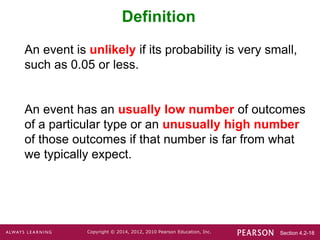 Section 4.2-18
Copyright © 2014, 2012, 2010 Pearson Education, Inc.
Definition
An event is unlikely if its probability is very small,
such as 0.05 or less.
An event has an usually low number of outcomes
of a particular type or an unusually high number
of those outcomes if that number is far from what
we typically expect.
 