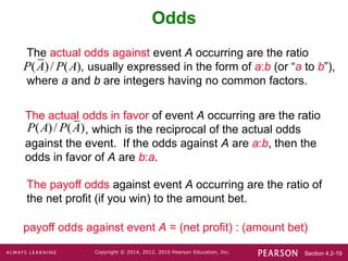 Section 4.2-19
Copyright © 2014, 2012, 2010 Pearson Education, Inc.
The actual odds in favor of event A occurring are the ratio
, which is the reciprocal of the actual odds
against the event. If the odds against A are a:b, then the
odds in favor of A are b:a.
The actual odds against event A occurring are the ratio
, usually expressed in the form of a:b (or “a to b”),
where a and b are integers having no common factors.
Odds
The payoff odds against event A occurring are the ratio of
the net profit (if you win) to the amount bet.
payoff odds against event A = (net profit) : (amount bet)
( )/ ( )
P A P A
( )/ ( )
P A P A
 