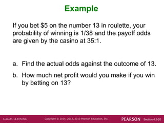 Section 4.2-20
Copyright © 2014, 2012, 2010 Pearson Education, Inc.
Example
If you bet $5 on the number 13 in roulette, your
probability of winning is 1/38 and the payoff odds
are given by the casino at 35:1.
a. Find the actual odds against the outcome of 13.
b. How much net profit would you make if you win
by betting on 13?
 