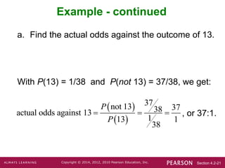 Section 4.2-21
Copyright © 2014, 2012, 2010 Pearson Education, Inc.
Example - continued
a. Find the actual odds against the outcome of 13.
With P(13) = 1/38 and P(not 13) = 37/38, we get:
, or 37:1.
 
 
37
not 13 37
38
actual odds against 13
1
13 1
38
P
P
  
 