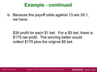 Section 4.2-22
Copyright © 2014, 2012, 2010 Pearson Education, Inc.
Example - continued
b. Because the payoff odds against 13 are 35:1,
we have:
$35 profit for each $1 bet. For a $5 bet, there is
$175 net profit. The winning bettor would
collect $175 plus the original $5 bet.
 