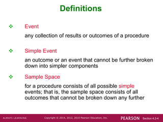 Section 4.2-4
Copyright © 2014, 2012, 2010 Pearson Education, Inc.
Definitions
 Event
any collection of results or outcomes of a procedure
 Simple Event
an outcome or an event that cannot be further broken
down into simpler components
 Sample Space
for a procedure consists of all possible simple
events; that is, the sample space consists of all
outcomes that cannot be broken down any further
 