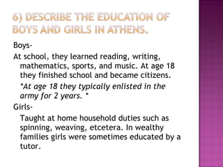 Boys- At school, they learned reading, writing, mathematics, sports, and music. At age 18 they finished school and became citizens.  *At age 18 they typically enlisted in the army for 2 years. * Girls- Taught at home household duties such as spinning, weaving, etcetera. In wealthy families girls were sometimes educated by a tutor.  