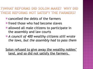 cancelled the debts of the farmers freed those who had become slaves allowed all male citizens to participate in the assembly and law courts A council of 400 wealthy citizens still wrote the laws, but the assembly had to pass them Solon refused to give away the wealthy nobles’ land, and so did not satisfy the farmers.  