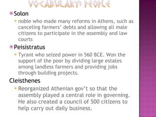 Solon noble who made many reforms in Athens, such as canceling farmers’ debts and allowing all male citizens to participate in the assembly and law courts Peisistratus Tyrant who seized power in 560 BCE. Won the support of the poor by dividing large estates among landless farmers and providing jobs through building projects. Cleisthenes Reorganized Athenian gov’t so that the assembly played a central role in governing. He also created a council of 500 citizens to help carry out daily business.  