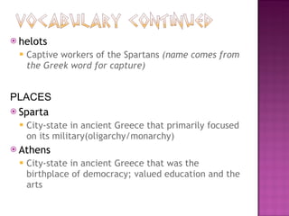 helots Captive workers of the Spartans  (name comes from the Greek word for capture) PLACES Sparta City-state in ancient Greece that primarily focused on its military(oligarchy/monarchy) Athens City-state in ancient Greece that was the birthplace of democracy; valued education and the arts 