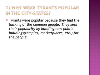 Tyrants were popular because they had the backing of the common people.  They kept their popularity by building new public buildings(temples, marketplaces, etc.) for the people.  