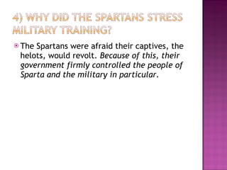 The Spartans were afraid their captives, the helots, would revolt.  Because of this, their government firmly controlled the people of Sparta and the military in particular.  