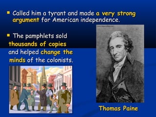  Called him a tyrant and madeCalled him a tyrant and made a very stronga very strong
argumentargument for American independence.for American independence.
 The pamphlets soldThe pamphlets sold
thousands of copiesthousands of copies
and helpedand helped change thechange the
mindsminds of the colonists.of the colonists.
Thomas PaineThomas Paine
 