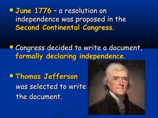  June 1776June 1776 – a resolution on– a resolution on
independence was proposed in theindependence was proposed in the
Second Continental CongressSecond Continental Congress..
 Congress decided to write a document,Congress decided to write a document,
formally declaring independenceformally declaring independence..
 Thomas JeffersonThomas Jefferson
was selected to writewas selected to write
the document.the document.
 
