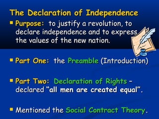 The Declaration of IndependenceThe Declaration of Independence
 Purpose:Purpose: to justify a revolution, toto justify a revolution, to
declare independence and to expressdeclare independence and to express
the values of the new nation.the values of the new nation.
 Part One:Part One: thethe PreamblePreamble (Introduction)(Introduction)
 Part Two:Part Two: Declaration of RightsDeclaration of Rights ––
declareddeclared “all men are created equal”.“all men are created equal”.
 Mentioned theMentioned the Social Contract TheorySocial Contract Theory..
 