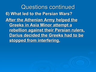 Questions continued 6) What led to the Persian Wars? After the Athenian Army helped the Greeks in Asia Minor attempt a rebellion against their Persian rulers, Darius decided the Greeks had to be stopped from interfering. 