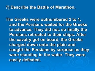 7) Describe the Battle of Marathon. The Greeks were outnumbered 2 to 1, and the Persians waited for the Greeks to advance. They did not, so finally the Persians retreated to their ships. After the cavalry got on board, the Greeks charged down onto the plain and caught the Persians by surprise as they were standing in the water. They were easily defeated.  