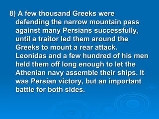 8) A few thousand Greeks were defending the narrow mountain pass against many Persians successfully, until a traitor led them around the Greeks to mount a rear attack. Leonidas and a few hundred of his men held them off long enough to let the Athenian navy assemble their ships. It was Persian victory, but an important battle for both sides. 
