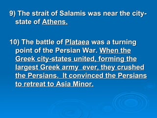 9) The strait of Salamis was near the city-state of  Athens. 10) The battle of  Plataea  was a turning point of the Persian War.  When the Greek city-states united, forming the largest Greek army  ever, they crushed the Persians.  It convinced the Persians to retreat to Asia Minor. 