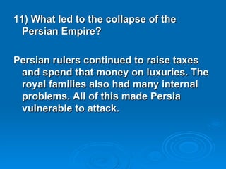 11) What led to the collapse of the Persian Empire? Persian rulers continued to raise taxes and spend that money on luxuries. The royal families also had many internal problems. All of this made Persia vulnerable to attack.  