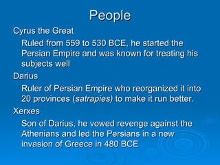 People Cyrus the Great Ruled from 559 to 530 BCE, he started the Persian Empire and was known for treating his subjects well Darius Ruler of Persian Empire who reorganized it into 20 provinces ( satrapies)  to make it run better. Xerxes Son of Darius, he vowed revenge against the Athenians and led the Persians in a new invasion of Greece in 480 BCE 