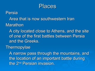 Places Persia Area that is now southwestern Iran Marathon A city located close to Athens, and the site of one of the first battles between Persia and the Greeks.  Thermopylae A narrow pass through the mountains, and the location of an important battle during the 2 nd  Persian invasion. 