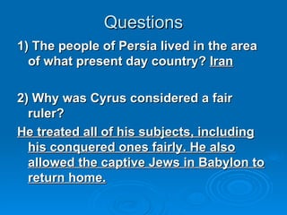 Questions 1) The people of Persia lived in the area of what present day country?  Iran 2) Why was Cyrus considered a fair ruler? He treated all of his subjects, including his conquered ones fairly. He also allowed the captive Jews in Babylon to return home. 