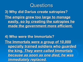 Questions 3) Why did Darius create satrapies? The empire grew too large to manage easily, so by creating the satrapies he made the government more efficient. 4) Who were the Immortals? The Immortals were a group of 10,000 specially trained soldiers who guarded the king.  They were called Immortals because as soon as one died, he was immediately replaced. 