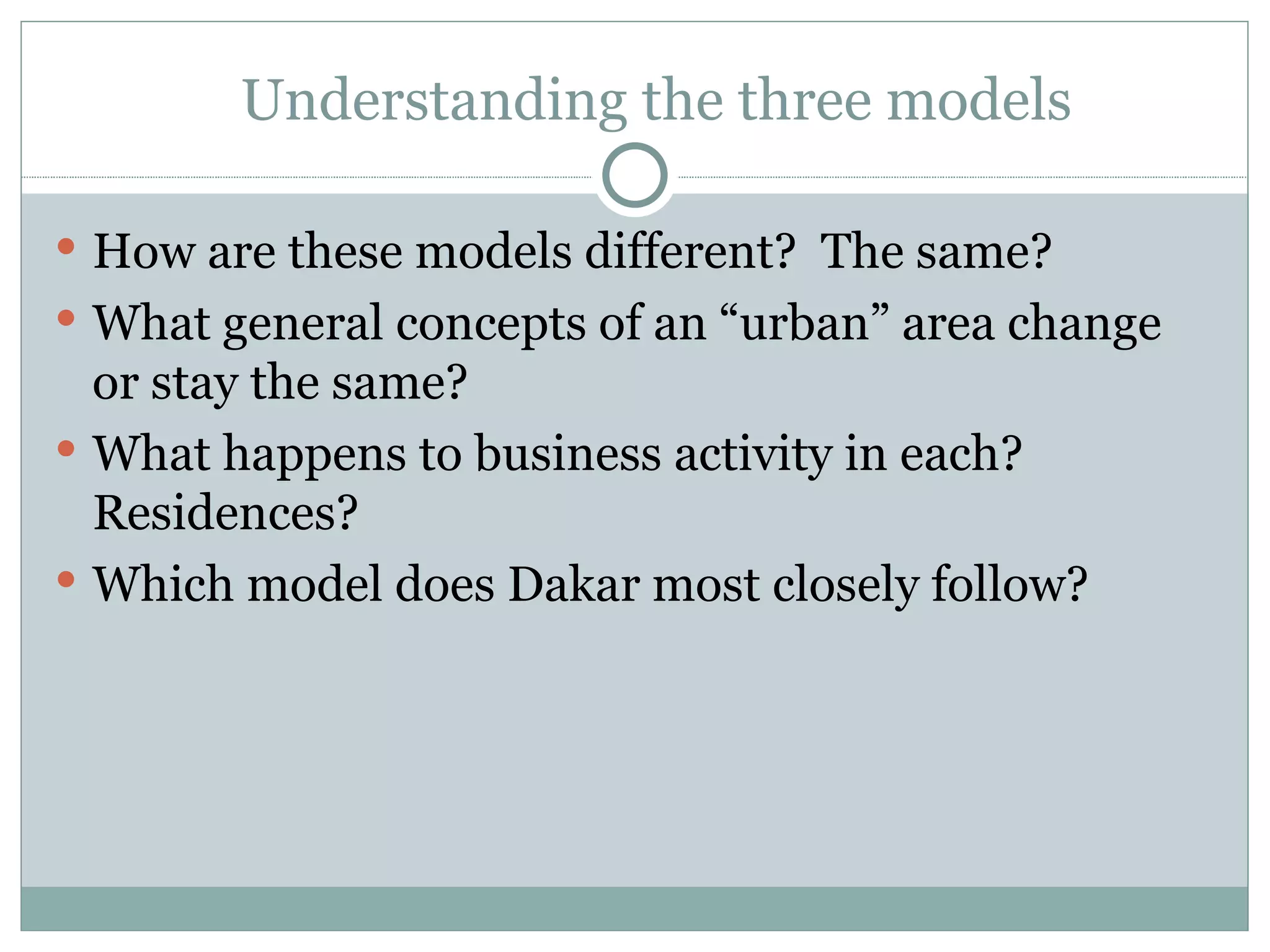 Understanding the three models How are these models different?  The same? What general concepts of an “urban” area change or stay the same?  What happens to business activity in each?  Residences? Which model does Dakar most closely follow? 