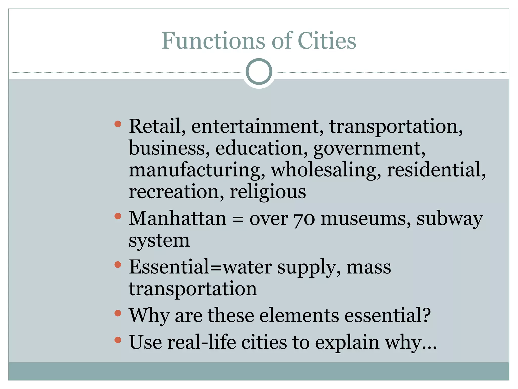 Functions of Cities Retail, entertainment, transportation, business, education, government, manufacturing, wholesaling, residential, recreation, religious Manhattan = over 70 museums, subway system Essential=water supply, mass transportation Why are these elements essential? Use real-life cities to explain why… 