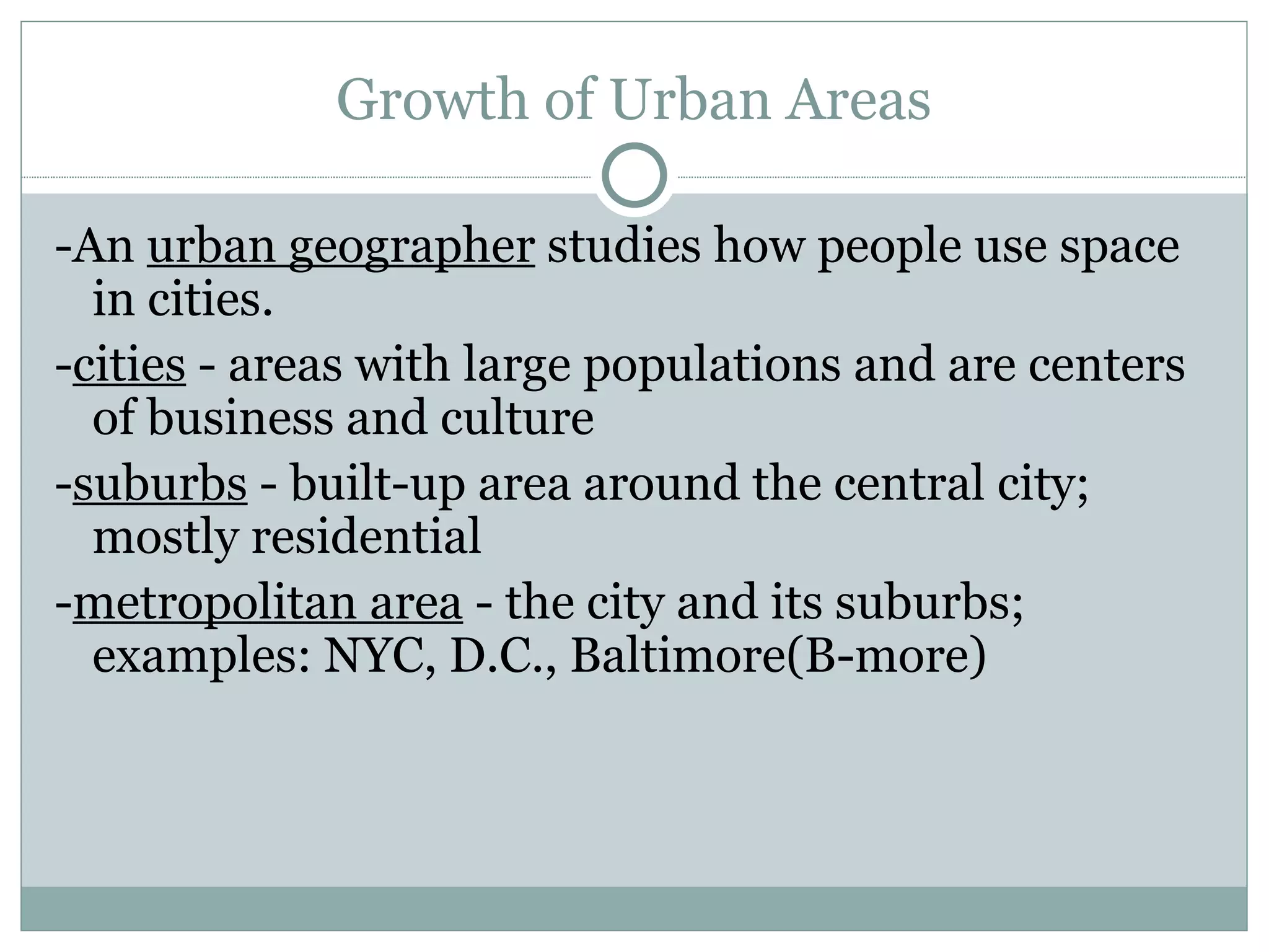 Growth of Urban Areas -An  urban geographer  studies how people use space in cities. - cities  - areas with large populations and are centers of business and culture - suburbs  - built-up area around the central city; mostly residential - metropolitan area  - the city and its suburbs; examples: NYC, D.C., Baltimore(B-more) 