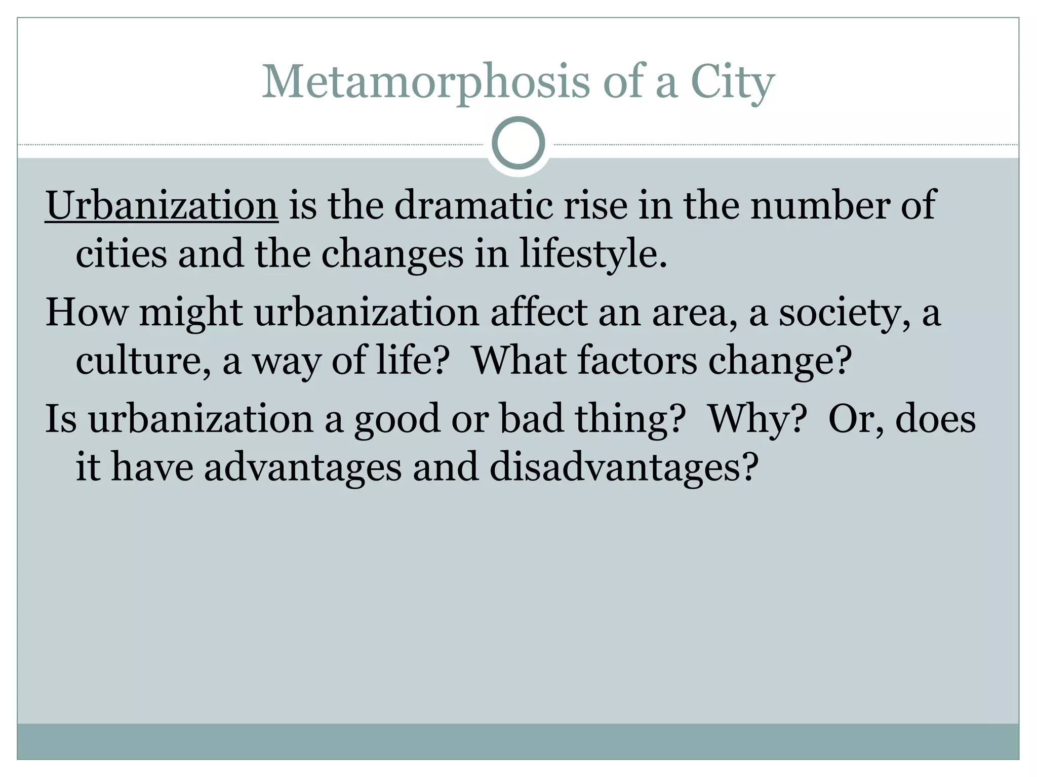 Metamorphosis of a City Urbanization  is the dramatic rise in the number of cities and the changes in lifestyle.  How might urbanization affect an area, a society, a culture, a way of life?  What factors change?  Is urbanization a good or bad thing?  Why?  Or, does it have advantages and disadvantages?  