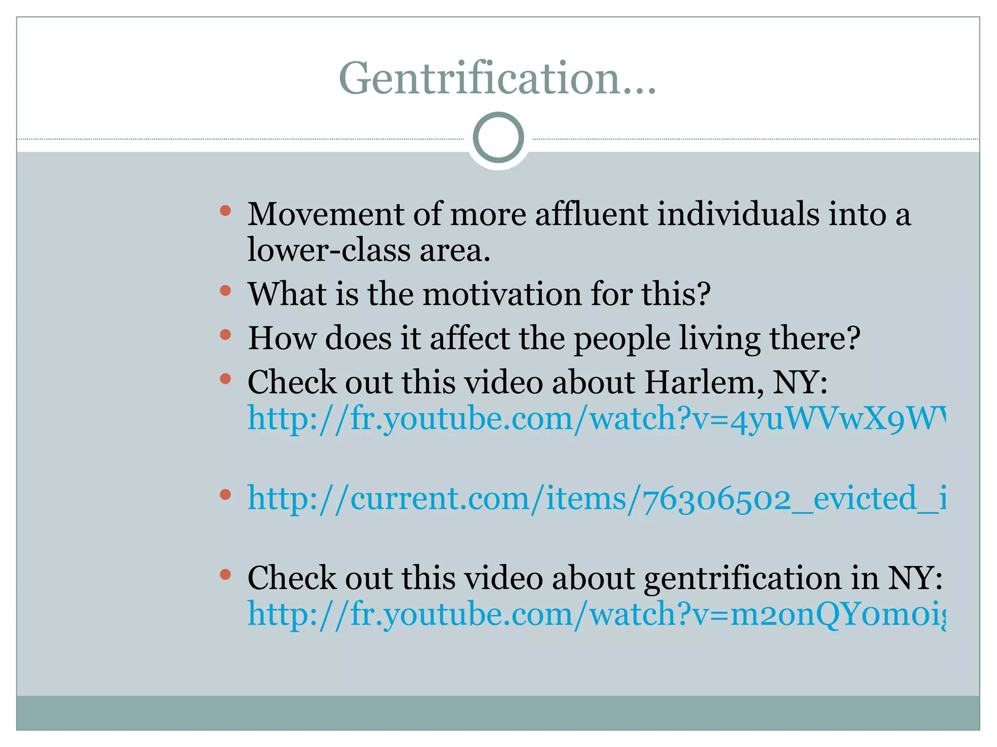 Gentrification… Movement of more affluent individuals into a lower-class area.  What is the motivation for this? How does it affect the people living there? Check out this video about Harlem, NY:  http://fr.youtube.com/watch?v=4yuWVwX9WV0   http://current.com/items/76306502_evicted_in_harlem   Check out this video about gentrification in NY:  http://fr.youtube.com/watch?v=m2onQY0m0ig 