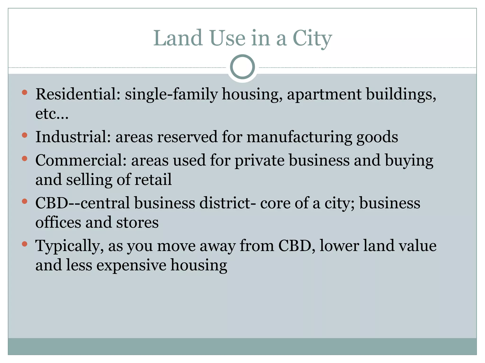 Land Use in a City Residential: single-family housing, apartment buildings, etc… Industrial: areas reserved for manufacturing goods Commercial: areas used for private business and buying and selling of retail CBD--central business district- core of a city; business offices and stores Typically, as you move away from CBD, lower land value and less expensive housing 