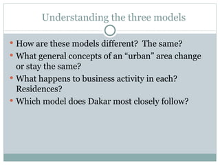 Understanding the three models How are these models different?  The same? What general concepts of an “urban” area change or stay the same?  What happens to business activity in each?  Residences? Which model does Dakar most closely follow? 