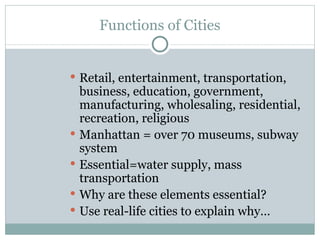 Functions of Cities Retail, entertainment, transportation, business, education, government, manufacturing, wholesaling, residential, recreation, religious Manhattan = over 70 museums, subway system Essential=water supply, mass transportation Why are these elements essential? Use real-life cities to explain why… 