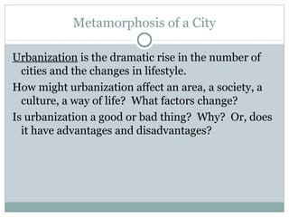 Metamorphosis of a City Urbanization  is the dramatic rise in the number of cities and the changes in lifestyle.  How might urbanization affect an area, a society, a culture, a way of life?  What factors change?  Is urbanization a good or bad thing?  Why?  Or, does it have advantages and disadvantages?  