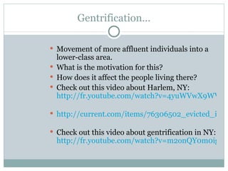 Gentrification… Movement of more affluent individuals into a lower-class area.  What is the motivation for this? How does it affect the people living there? Check out this video about Harlem, NY:  http://fr.youtube.com/watch?v=4yuWVwX9WV0   http://current.com/items/76306502_evicted_in_harlem   Check out this video about gentrification in NY:  http://fr.youtube.com/watch?v=m2onQY0m0ig 