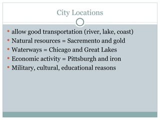 City Locations allow good transportation (river, lake, coast) Natural resources = Sacremento and gold Waterways = Chicago and Great Lakes Economic activity = Pittsburgh and iron Military, cultural, educational reasons 