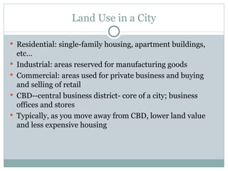 Land Use in a City Residential: single-family housing, apartment buildings, etc… Industrial: areas reserved for manufacturing goods Commercial: areas used for private business and buying and selling of retail CBD--central business district- core of a city; business offices and stores Typically, as you move away from CBD, lower land value and less expensive housing 