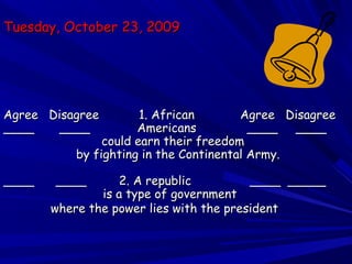 Tuesday, October 23, 2009Tuesday, October 23, 2009
Agree Disagree 1. AfricanAgree Disagree 1. African Agree DisagreeAgree Disagree
____ ____ Americans ____ ________ ____ Americans ____ ____
could earn their freedomcould earn their freedom
by fighting in the Continental Army.by fighting in the Continental Army.
____ ____ 2. A republic____ ____ 2. A republic ____ _________ _____
is a type of governmentis a type of government
where the power lies with the presidentwhere the power lies with the president
 