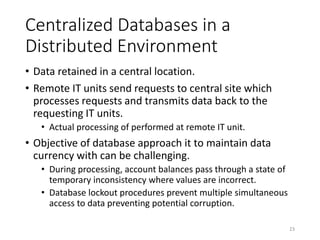 Centralized Databases in a
Distributed Environment
• Data retained in a central location.
• Remote IT units send requests to central site which
processes requests and transmits data back to the
requesting IT units.
• Actual processing of performed at remote IT unit.
• Objective of database approach it to maintain data
currency with can be challenging.
• During processing, account balances pass through a state of
temporary inconsistency where values are incorrect.
• Database lockout procedures prevent multiple simultaneous
access to data preventing potential corruption.
23
 